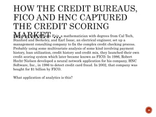 28
Earlier in 1956,William Fair, a mathematician with degrees from Cal Tech,
Stanford and Berkeley, and Earl Isaac, an electrical engineer, set up a
management consulting company to fix the complex credit checking process.
Probably using some multivariate analysis of some kind involving payment
history, loan utilization, credit history and credit mix, they launched their own
credit scoring system which later became known as FICO. In 1986, Robert
Hecht-Nielsen developed a neural network application for his company, HNC
Software, Inc., in 1986 to detect credit card fraud. In 2002, that company was
bought for $1 billion by FICO.
What application of analytics is this?
 