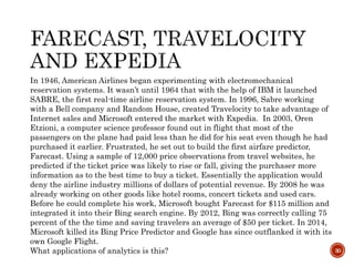 30
In 1946, American Airlines began experimenting with electromechanical
reservation systems. It wasn’t until 1964 that with the help of IBM it launched
SABRE, the first real-time airline reservation system. In 1996, Sabre working
with a Bell company and Random House, created Travelocity to take advantage of
Internet sales and Microsoft entered the market with Expedia. In 2003, Oren
Etzioni, a computer science professor found out in flight that most of the
passengers on the plane had paid less than he did for his seat even though he had
purchased it earlier. Frustrated, he set out to build the first airfare predictor,
Farecast. Using a sample of 12,000 price observations from travel websites, he
predicted if the ticket price was likely to rise or fall, giving the purchaser more
information as to the best time to buy a ticket. Essentially the application would
deny the airline industry millions of dollars of potential revenue. By 2008 he was
already working on other goods like hotel rooms, concert tickets and used cars.
Before he could complete his work, Microsoft bought Farecast for $115 million and
integrated it into their Bing search engine. By 2012, Bing was correctly calling 75
percent of the the time and saving travelers an average of $50 per ticket. In 2014,
Microsoft killed its Bing Price Predictor and Google has since outflanked it with its
own Google Flight.
What applications of analytics is this?
 