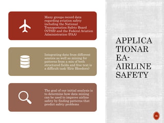 31
Many groups record data
regarding aviation safety
including the National
Transportation Safety Board
(NTSB) and the Federal Aviation
Administration (FAA)
Integrating data from different
sources as well as mining for
patterns from a mix of both
structured fields and free text is
a difficult task (Eric Bloedorn)
The goal of our initial analysis is
to determine how data mining
can be used to improve airline
safety by finding patterns that
predict safety problems
 