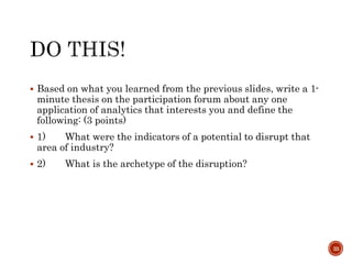  Based on what you learned from the previous slides, write a 1-
minute thesis on the participation forum about any one
application of analytics that interests you and define the
following: (3 points)
 1) What were the indicators of a potential to disrupt that
area of industry?
 2) What is the archetype of the disruption?
33
 