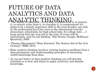  “The ability to take data – to be able to understand it, to process
it, to extract value from it, to visualize it, to communicate it’s
going to be a hugely important skill in the next decades, not only
at the professional level but even at the educational level for
elementary school kids, for high school kids, for college kids … I
keep saying that the sexy job in the next 10 years will be
statisticians, and I’m not kidding.” Hal Varian, Google, McKinsey
Quarterly, 2009.
 Thomas Davenport’s “Data Scientist: The Sexiest Job of the 21st
Century,” HBR, 2012
 Data analytic thinking involves viewing business problems from a
data perspective and understanding principles of extracting
useful knowledge from data.
 As you get better at data-analytic thinking you will develop
intuition as to how and where to apply creativity and domain
knowledge.
34
 