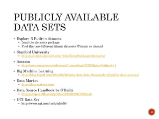  Explore R Built-in datasets
 Load the datasets package
 Find the two different titanic datasets (Titanic vs titanic)
 Stanford University
 http://statweb.stanford.edu/~tibs/ElemStatLearn/datasets/
 Amazon
 http://aws.amazon.com/datasets?_encoding=UTF8&jiveRedirect=1
 Big Machine Learning
 http://blog.bigml.com/2013/02/28/data-data-data-thousands-of-public-data-sources/
 Data Market
 http://datamarket.com/
 Data Source Handbook by O’Reilly
 http://shop.oreilly.com/product/0636920018254.do
 UCI Data Set
 http://www.sgi.com/tech/mlc/db/
35
 