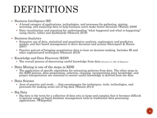  Business Intelligence (BI)
 A broad category of applications, technologies, and processes for gathering, storing,
accessing, and analyzing data to help business users make better decisions (Watson 2009)
 Data visualization and reporting for understanding “what happened and what is happening”
using charts, tables and dashboards (Shmueli 2018)
 Business Analytics
 Extensive use of data, statistical and quantitative analysis, explanatory and predictive
models, and fact-based management to drive decisions and actions (Davenport & Harris
2007)
 Practice and art of bringing quantitative data to bear on decision-making. Includes BI and
other sophisticated techniques (Shmueli 2018)
 Knowledge and Data Discovery (KDD)
 The overall process of discovering useful knowledge from data (Fayyad et al 1996, AI Magazine)
 Data Mining is one of the steps in KDD
 The application of specific algorithms for extracting patterns from data. The other steps in
the KDD process, data preparation, selection, cleaning, incorporating prior knowledge, and
proper interpretation are essential to ensure useful knowledge is derived from the data
 Data Science
 Area of practice and study … that encompasses the techniques, tools, technologies, and
processes for making sense out of big data (Watson 2014)
 Big Data
 Big data is the term for a collection of data sets so large and complex that it becomes difficult
to process using on-hand database management tools or traditional data processing
applications. (Wikipedia)
9
 