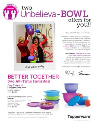 two

Unbelieva-BOWL
offers for
you!!

Dear AWESOME Sales Force Member,
Thanks for a great start to 2014! To show our
appreciation, we want to offer something
extra-special to help you make a difference
in your business. So for one-week only, thrill
your customers, family and friends with
unbelieva-BOWL savings on TWO popular
product sets! Each one makes a lasting
impression — and both are great gifts!
This week only, February 22-28, 2014,
enjoy HUGE savings on these two
serving items from pgs. 58–59 of the
Winter & Spring 2014 Catalog. There is
a limit 5 of each per customer you sell to
and you receive commission on the sales.

one week only!

Thanks again for making BIG things happen!

BETTER TOGETHER–
two All-Time Favorites!
Only $14 each!

a Microwave Cereal Bowls
2 cup/500 mL. Set of four.
$25 value. Save $11!
89185 $14.00

b Tupperware® Impressions Classic
Bowl Set
Set of three includes 51/2-cup/1.2 L Small,
10-cup/2.5 L Medium and
18-cup/4.2 L Large.
$35 value. Save $21!
89184 $14.00

b

a

Note: Limit 5 sets each of Tupperware® Impressions Classic Bowl Set
and Microwave Cereal Bowls per customer order entered into My Sales.
Orders must be submitted by your Consultant by February 28, 2014.
©2014 Tupperware 2014-051-164 EN

 