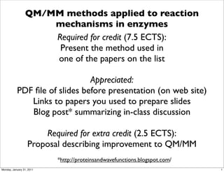 QM/MM methods applied to reaction
                     mechanisms in enzymes
                     Required for credit (7.5 ECTS):
                      Present the method used in
                     one of the papers on the list

                               Appreciated:
           PDF ﬁle of slides before presentation (on web site)
              Links to papers you used to prepare slides
              Blog post* summarizing in-class discussion

                       Required for extra credit (2.5 ECTS):
                   Proposal describing improvement to QM/MM
                           *http://proteinsandwavefunctions.blogspot.com/
Monday, January 31, 2011                                                    1
 