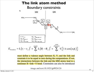 The link atom method
                               Boundary constraints



                                                                   H



                                                                               some
                                              angles                         dihedrals
             Eboundary = ki ( ri − ri,e ) +   ∑ k (θ           − θ i,e ) +     ∑         Vi ⎣1 ± cos ( niφi ) ⎦
                                       2                              2
                                                       i   i                                ⎡                 ⎤
                                                i                                i




                                        image and text:10.1021/jp9924124
                                                                                                                  11
Monday, January 31, 2011                                                                                               11
 