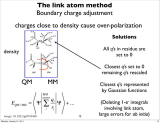 The link atom method
                           Boundary charge adjustment
              charges close to density cause over-polarization
                                                              Solutions

                                                         All q’s in residue are
  density
                                                                set to 0

                                                         Closest q’s set to 0
                                                        remaining q’s rescaled
                     QM            MM                  Closest q’s represented
                                                        by Gaussian functions
                             MM
                             atoms
                                     qi
          EQM / MM = Ψ       ∑       ri
                                        Ψ + ...         (Deleting 1-e- integrals
                               i                          involving link atom,
  image: 10.1021/jp0743469                        12   large errors for ab initio)
Monday, January 31, 2011                                                             12
 