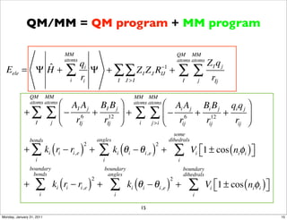 QM/MM = QM program + MM program

                                 MM                                                              QM MM
                                 atoms                                                           atoms atoms
                                         qi                                                                      ZI qj
           ˆ
  Eele = Ψ H +                   ∑       ri
                                            Ψ + ∑ ∑ Z I Z J RIJ +
                                                             −1
                                                                                                 ∑∑                rIj
                                     i          I J >I                                               I       j

                 QM MM                                                      MM MM
                 atoms atoms
                             ⎛ AI A j BI B j ⎞                              atoms atoms
                                                                                           ⎛ Ai A j Bi B j qi q j ⎞
             +∑            ∑ ⎝ − r 6 + r12 ⎠ +
                             ⎜               ⎟                              ∑         ∑ ⎝ − r 6 + r12 + r ⎟
                                                                                           ⎜
                   I       j      Ij    Ij                                    i       j >i     ij    ij       ij ⎠
                                                                                               some
                 bonds                             angles                                    dihedrals
             + ∑ ki ( ri − ri,e ) +                ∑ k (θ                   − θ i,e ) +          ∑       Vi ⎣1 ± cos ( niφi ) ⎦
                                          2                                             2
                                                                i   i                                       ⎡                 ⎤
                   i                                   i                                         i
                 boundary                              boundary                                      boundary
                  bonds                                 angles                                       dihedrals

                   ∑ k (r − r )                            ∑ k (θ                     − θ i,e ) +        ∑       Vi ⎣1 ± cos ( niφi ) ⎦
                                               2                                             2
             +               i   i       i,e       +                    i         i                                 ⎡                 ⎤
                       i                                    i                                            i

                                                                              15
Monday, January 31, 2011                                                                                                                  15
 