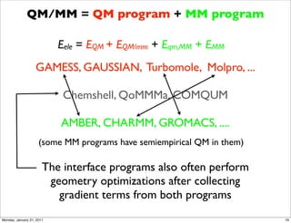 QM/MM = QM program + MM program

                           Eele = EQM + EQM/mm + Eqm,MM + EMM
                   GAMESS, GAUSSIAN, Turbomole, Molpro, ...

                            Chemshell, QoMMMa, COMQUM

                           AMBER, CHARMM, GROMACS, ....
                     (some MM programs have semiempirical QM in them)

                       The interface programs also often perform
                        geometry optimizations after collecting
                          gradient terms from both programs
Monday, January 31, 2011                                                16
 