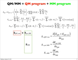 QM/MM = QM program + MM program
                                             MM                                                          QM MM
                                             atoms                                                       atoms atoms
                                                         qi                                                                ZI qj
     EQM + EQM / mm           ˆ
                           = ΨH+             ∑           ri
                                                            Ψ + ∑ ∑ Z I Z J RIJ +
                                                                             −1
                                                                                                         ∑∑                 rIj
                                               i                I J >I                                       I     j

                           QM MM                                                  boundary                                 boundary                           boundary
                                     ⎛ AI A j BI B j ⎞
                           atoms atoms                                             bonds                                    angles                            dihedrals

                            ∑      ∑ ⎝ − r 6 + r12 ⎠ +                              ∑ k (r − r )                             ∑ k (θ           − θ i,e ) +       ∑         Vi ⎣1 ± cos ( niφi ) ⎦
                                                                                                                   2                                     2
              Eqm / MM =             ⎜               ⎟                                           i   i       i,e       +              i   i                                  ⎡                 ⎤
                             I     j      Ij    Ij                                   i                                        i                                   i

                                                                                                       some                                       MM MM
                           bonds                                 angles                              dihedrals                                    atoms atoms
                                                                                                                                                                  ⎛ Ai A j Bi B j qi q j ⎞
                            ∑ k (r − r )                         ∑ k (θ           − θ i,e ) +            ∑       Vi ⎣1 ± cos ( niφi ) ⎦ +         ∑          ∑ ⎝ − r 6 + r12 + r ⎟
                                                         2                                   2
                  EMM =            i     i         i,e       +            i   i                                     ⎡                 ⎤                           ⎜
                             i                                     i                                     i                                           i       j >i     ij    ij       ij ⎠



                           gQM , mm                 + g qm, MM
                                                                                                                 gx,QM / mm =
                                                                                                                                                 (
                                                                                                                                              ∂ EQM + EQM / mm                          )
                                                                                                                                                               ∂xQM
                                                                                                                                              ∂Eqm / MM
                                                                 g MM                                            gx,qm / MM =
                                                                                                                                                 ∂xQM
                                                                                                                                            ∂EMM
                                                                                                                       gx, MM             =
                                                                                                                                            ∂x MM
Monday, January 31, 2011                                                                                                                                                                           17
 