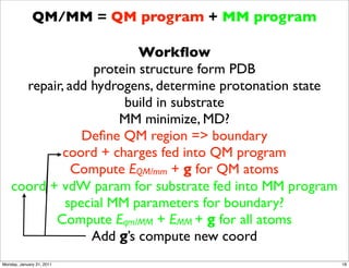 QM/MM = QM program + MM program

                          Workﬂow
                  protein structure form PDB
      repair, add hydrogens, determine protonation state
                       build in substrate
                      MM minimize, MD?
                Deﬁne QM region => boundary
             coord + charges fed into QM program
               Compute EQM/mm + g for QM atoms
    coord + vdW param for substrate fed into MM program
             special MM parameters for boundary?
           Compute Eqm/MM + EMM + g for all atoms
                  Add g’s compute new coord
Monday, January 31, 2011                                   18
 