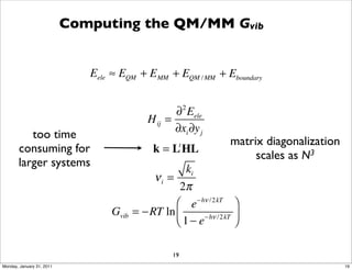 Computing the QM/MM Gvib


                              Eele ≈ EQM + EMM + EQM / MM + Eboundary


                                                   ∂ 2 Eele
                                            H ij =
                                                   ∂xi ∂y j
          too time
                                                                 matrix diagonalization
       consuming for                          k = L HL
                                                    t
                                                                      scales as N3
       larger systems
                                                    ki
                                             νi =
                                                   2π
                                                  ⎛ e− hν /2 kT ⎞
                                  Gvib   = −RT ln ⎜     − hν /2 kT ⎟
                                                  ⎝1− e            ⎠

                                                   19
Monday, January 31, 2011                                                                  19
 