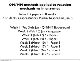 QM/MM methods applied to reaction
                     mechanisms in enzymes
                 Intro + 7 papers in 8 weeks
    6 students: Casper, Anders, Martin, Kasper, Eric, Janus

                    Week 1 (Feb 3rd): Jan - QM/MM Background
                        Week 2 (Feb 10) Jan - Yang paper
                           Week 3 (Feb 17) ? - Paper ?
                           Week 4 (Feb 24) ? - Paper ?
                          Week 5 (March 10) ? - Paper ?
                          Week 6 (March 17) ? - Paper ?
                          Week 7 (March 24) ? - Paper ?
                          Week 8 (March 31) ? - Paper ?
                                       2
Monday, January 31, 2011                                       2
 