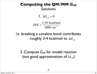 Computing the QM/MM Gvib
                                     Solutions
                                         1. ΔGvib ≈ 0
                                           1.5ν kcal/mol
                                               
                                     ZPE ≈           −1
                                             1000 cm

                           i.e. breaking a covalent bond contributes
                                     roughly 3-4 kcal/mol to ΔH vib


                             2. Compute Gvib for model reaction
                              (not good approximation of ΔSvib)


                                               20
Monday, January 31, 2011                                               20
 