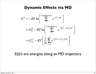 Dynamic Effects via MD

                                         ⎛           conformations
                                                                                     ⎞
                              G = −RT ln ⎜
                                X

                                         ⎝
                                                         ∑           e   −GiX / RT
                                                                                     ⎟
                                                                                     ⎠
                                                           i

                                                ⎛          conformations
                                                                               (         )      ⎞
                                                               ∑
                                                                               − GiX −G0 / RT
                                                                                       X
                                    = G − RT ln ⎜
                                         X
                                                                             e                  ⎟
                                                ⎝
                                         0
                                                                 i                              ⎠
                                                    ⎡ 1 N − ( E (τ )− Eref ) / RT ⎤
                                    ≈G    X
                                         ref   − RT ⎢ ∑ e                         ⎥
                                                    ⎣ N τ =1                      ⎦


                           E(t)’s are energies along an MD trajectory



Monday, January 31, 2011                                                                            22
 