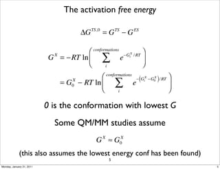 The activation free energy

                                        ΔG   TS,0
                                                    =G −G       TS            ES




                                       ⎛     conformations
                                                                                     ⎞
                            G = −RT ln ⎜
                             X

                                       ⎝
                                                    ∑                e   −GiX / RT
                                                                                     ⎟
                                                                                     ⎠
                                                        i

                                             ⎛          conformations
                                                                               (         )      ⎞
                                                                ∑
                                                                               − GiX −G0 / RT
                                                                                       X
                                 = G − RT ln ⎜
                                    X
                                                                             e                  ⎟
                                             ⎝
                                    0
                                                                 i                              ⎠

                           0 is the conformation with lowest G
                             Some QM/MM studies assume
                                               G ≈G X                X
                                                                     0

             (this also assumes the lowest energy conf has been found)
                                                            5
Monday, January 31, 2011                                                                            5
 