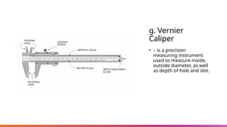 g. Vernier
Caliper
• – is a precision
measuring instrument
used to measure inside,
outside diameter, as well
as depth of hole and slot.
 