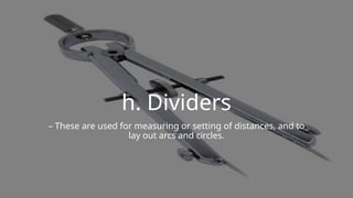 h. Dividers
– These are used for measuring or setting of distances, and to
lay out arcs and circles.
 