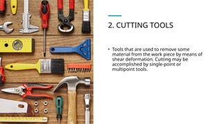 2. CUTTING TOOLS
• Tools that are used to remove some
material from the work piece by means of
shear deformation. Cutting may be
accomplished by single-point or
multipoint tools.
 
