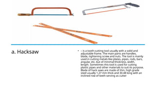 a. Hacksaw • – is a tooth-cutting tool usually with a solid and
adjustable frame. The main parts are handles,
blade, tightening screw and nuts. The tool is mainly
used in cutting metals like plates, pipes, rods, bars,
angular, etc. but of minimal thickness, width,
length. Sometimes this tool is used for cutting
plastic pipes and other materials to suit its purpose.
Blade of hack saws are made of thin, high grade
steel usually 1.27 mm thick and 30.48 long with an
inclined row of teeth serving as cutter
 