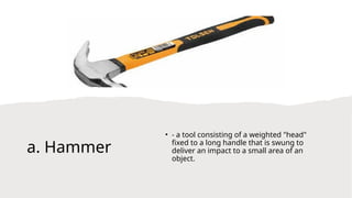 a. Hammer
• - a tool consisting of a weighted "head"
fixed to a long handle that is swung to
deliver an impact to a small area of an
object.
 
