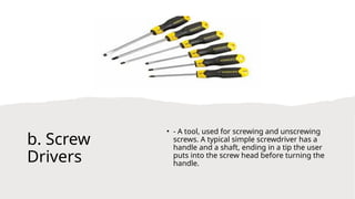 b. Screw
Drivers
• - A tool, used for screwing and unscrewing
screws. A typical simple screwdriver has a
handle and a shaft, ending in a tip the user
puts into the screw head before turning the
handle.
 