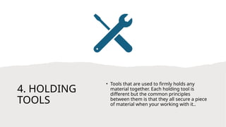 4. HOLDING
TOOLS
• Tools that are used to firmly holds any
material together. Each holding tool is
different but the common principles
between them is that they all secure a piece
of material when your working with it..
 
