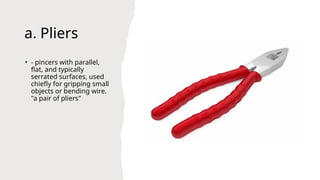 a. Pliers
• - pincers with parallel,
flat, and typically
serrated surfaces, used
chiefly for gripping small
objects or bending wire.
"a pair of pliers"
 