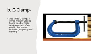 b. C-Clamp-
• also called G-clamp, a
device typically used to
hold a wood or metal
work piece, and often
used in, but are not
limited to, carpentry and
welding.
 