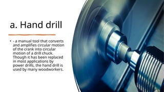 a. Hand drill
• - a manual tool that converts
and amplifies circular motion
of the crank into circular
motion of a drill chuck.
Though it has been replaced
in most applications by
power drills, the hand drill is
used by many woodworkers.
 