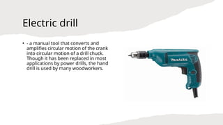 Electric drill
• - a manual tool that converts and
amplifies circular motion of the crank
into circular motion of a drill chuck.
Though it has been replaced in most
applications by power drills, the hand
drill is used by many woodworkers.
 