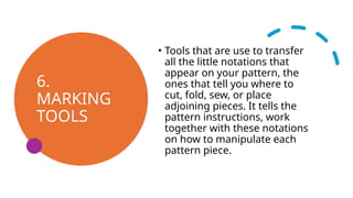 6.
MARKING
TOOLS
• Tools that are use to transfer
all the little notations that
appear on your pattern, the
ones that tell you where to
cut, fold, sew, or place
adjoining pieces. It tells the
pattern instructions, work
together with these notations
on how to manipulate each
pattern piece.
 