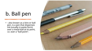 b. Ball pen
• - also known as a biro or ball
pen, is a pen that dispenses
ink (usually in paste form)
over a metal ball at its point,
i.e. over a "ball point".
 
