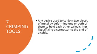 7.
CRIMPING
TOOLS
• Any device used to conjoin two pieces
of metal by deforming one or both of
them to hold each other called crimp
like affixing a connector to the end of
a cable.
 