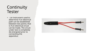 Continuity
Tester
• – an instrument used to
determine if an electrical
path can be established
between two points; that
is if an electrical circuit
can be made. The circuit
under test is completely
de-energized prior to
connecting the
apparatus.
 