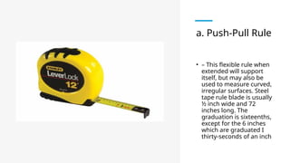 a. Push-Pull Rule
• – This flexible rule when
extended will support
itself, but may also be
used to measure curved,
irregular surfaces. Steel
tape rule blade is usually
½ inch wide and 72
inches long. The
graduation is sixteenths,
except for the 6 inches
which are graduated I
thirty-seconds of an inch
 