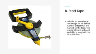 b. Steel Tape
• – similar to a steel tape
rule except for its flexible
number of feet that are
marked on the tape. The
tape is 3/8 inch wide and
available in lengths from
25 to 100 feet.
 