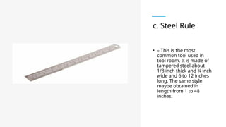 c. Steel Rule
• – This is the most
common tool used in
tool room. It is made of
tampered steel about
1/8 inch thick and ¾ inch
wide and 6 to 12 inches
long. The same style
maybe obtained in
length from 1 to 48
inches.
 