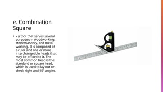 e. Combination
Square
• – a tool that serves several
purposes in woodworking,
stonemasonry, and metal
working. It is composed of
a ruler and one or more
interchangeable heads that
may be affixed to it. The
most common head is the
standard or square head,
which is used to lay out or
check right and 45° angles.
 