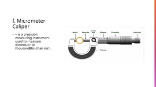 f. Micrometer
Caliper
• – is a precision
measuring instrument
used to measure
dimension in
thousandths of an inch.
 