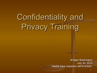 1
Confidentiality andConfidentiality and
Privacy TrainingPrivacy Training
Bridget WashingtonBridget Washington
July 22, 2014July 22, 2014
Health Care Capstone (MFQ1430A)Health Care Capstone (MFQ1430A)
 