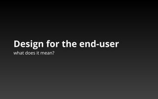 Design for the end-user 
what does it mean? 
 