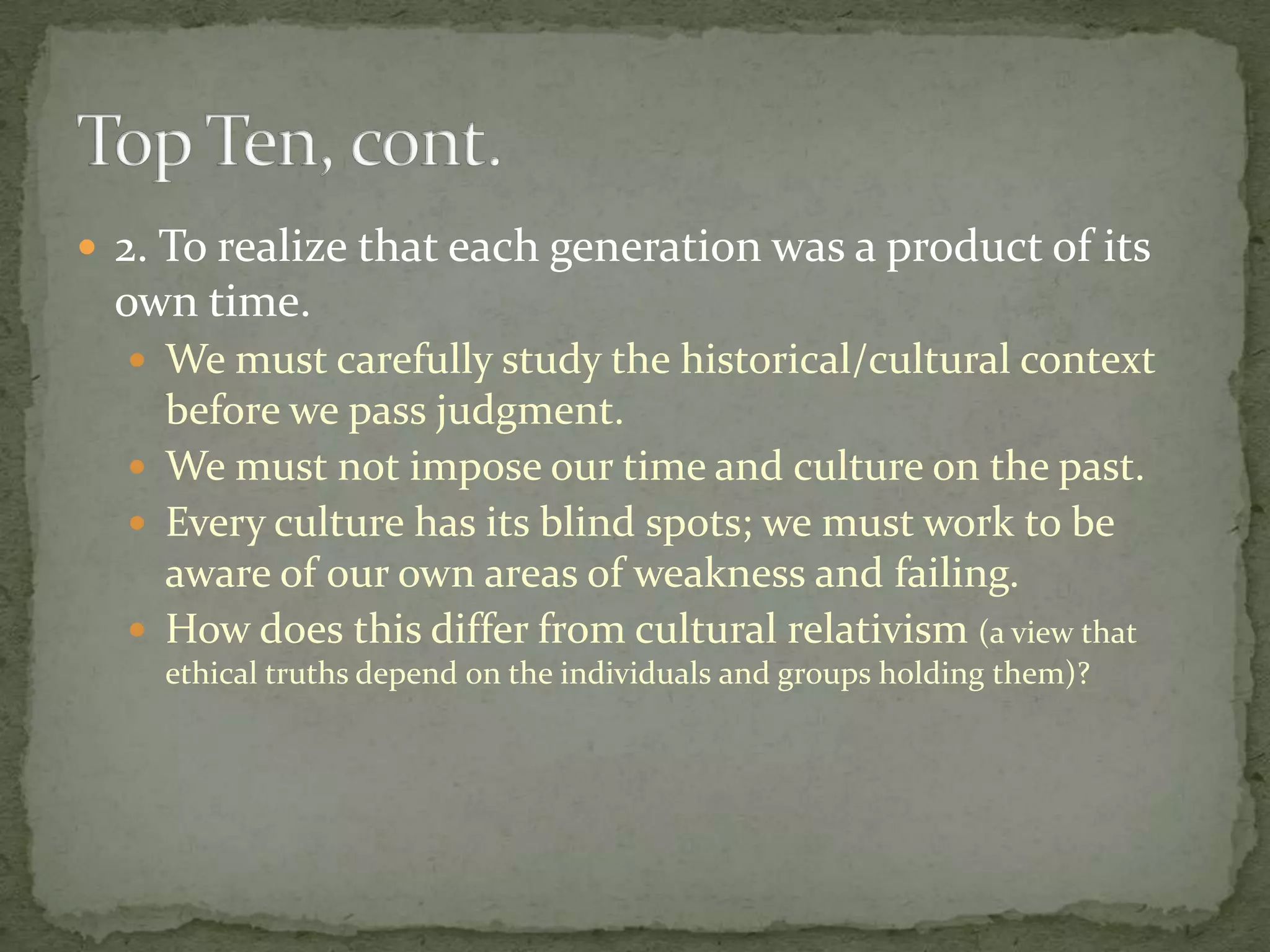  2. To realize that each generation was a product of its
  own time.
   We must carefully study the historical/cultural context
    before we pass judgment.
   We must not impose our time and culture on the past.
   Every culture has its blind spots; we must work to be
    aware of our own areas of weakness and failing.
   How does this differ from cultural relativism (a view that
    ethical truths depend on the individuals and groups holding them)?
 