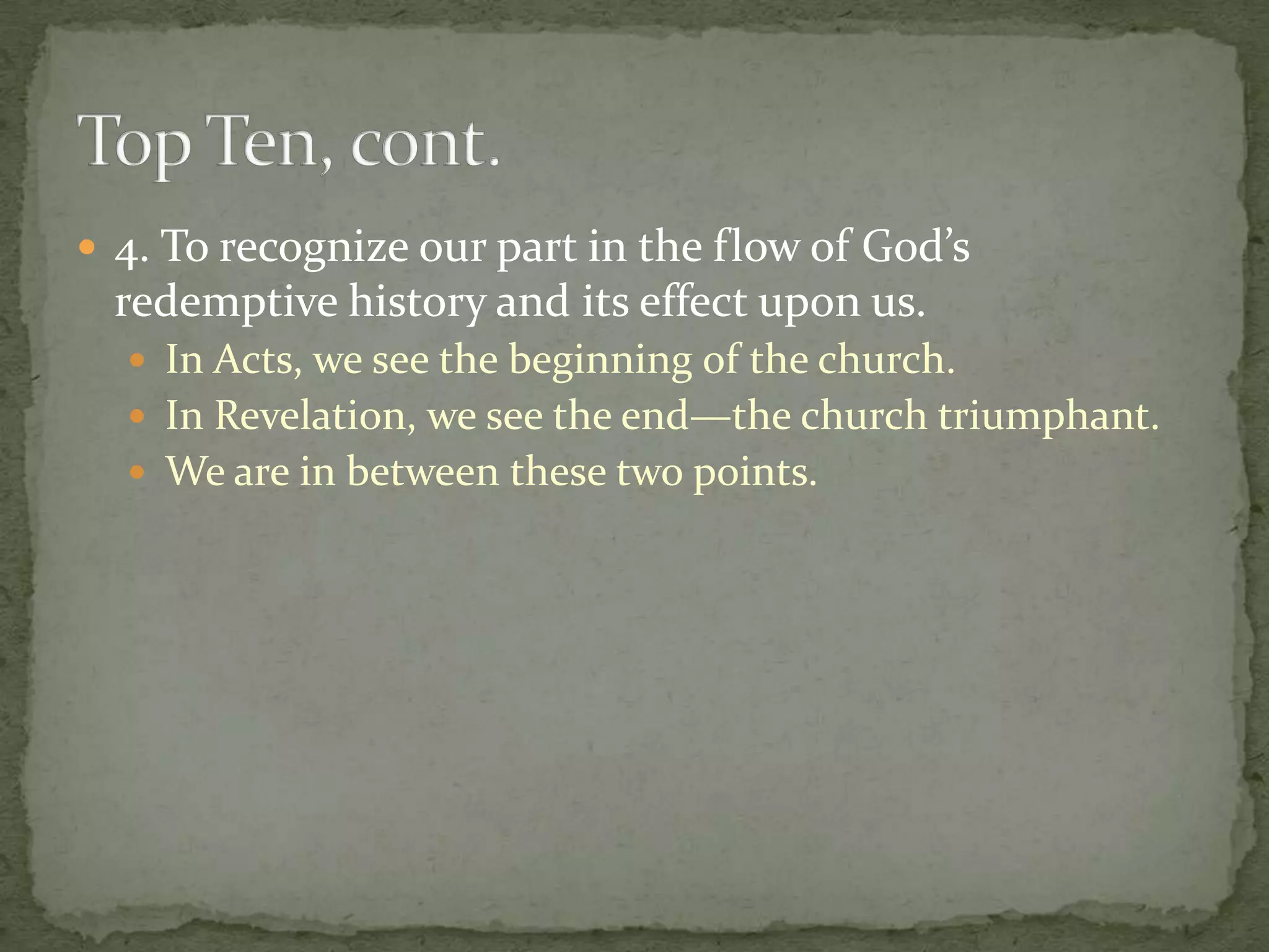  4. To recognize our part in the flow of God’s
  redemptive history and its effect upon us.
   In Acts, we see the beginning of the church.
   In Revelation, we see the end—the church triumphant.
   We are in between these two points.
 
