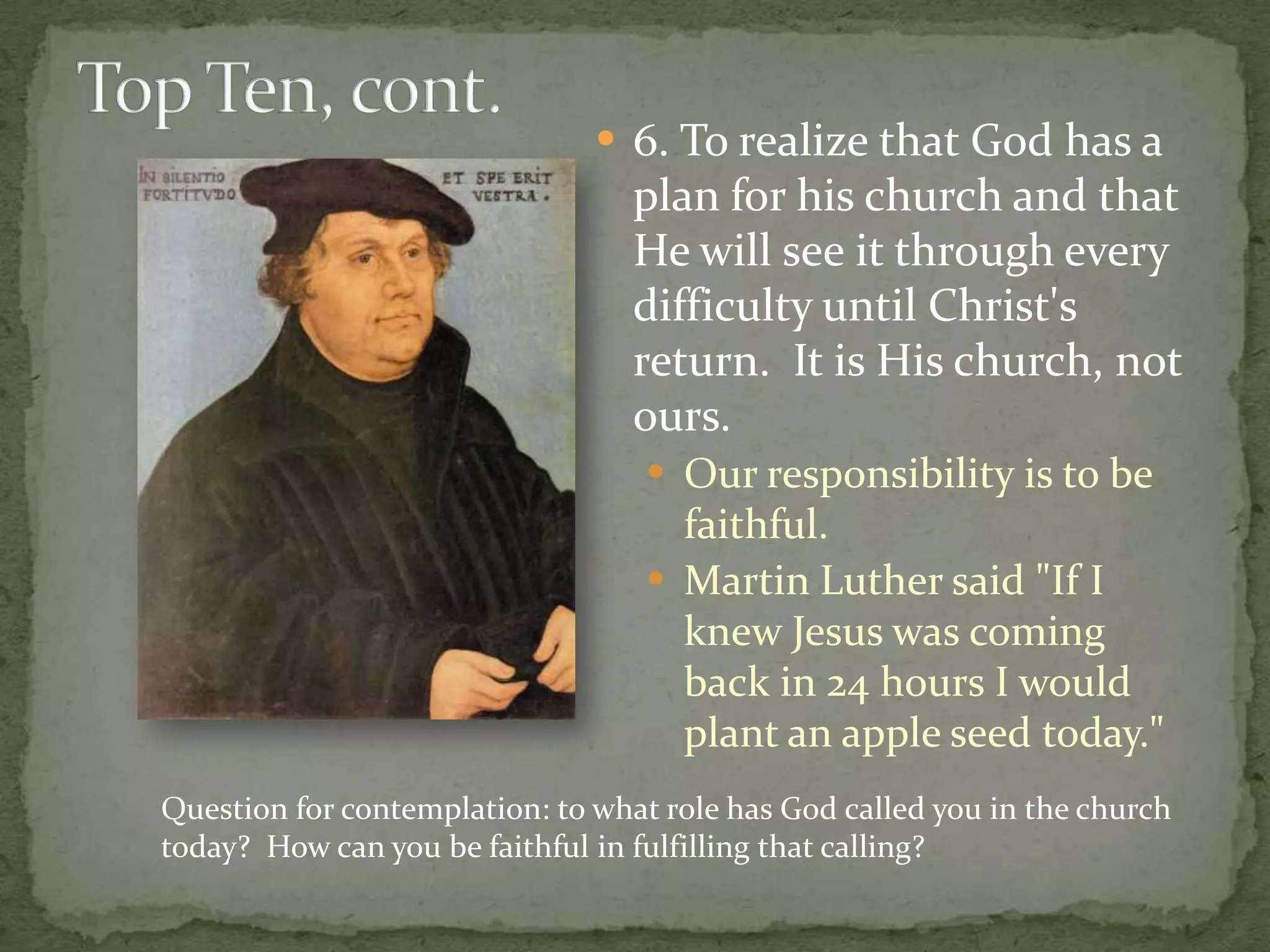  6. To realize that God has a
                                  plan for his church and that
                                  He will see it through every
                                  difficulty until Christ's
                                  return. It is His church, not
                                  ours.
                                    Our responsibility is to be
                                     faithful.
                                    Martin Luther said "If I
                                     knew Jesus was coming
                                     back in 24 hours I would
                                     plant an apple seed today."
Question for contemplation: to what role has God called you in the church
today? How can you be faithful in fulfilling that calling?
 
