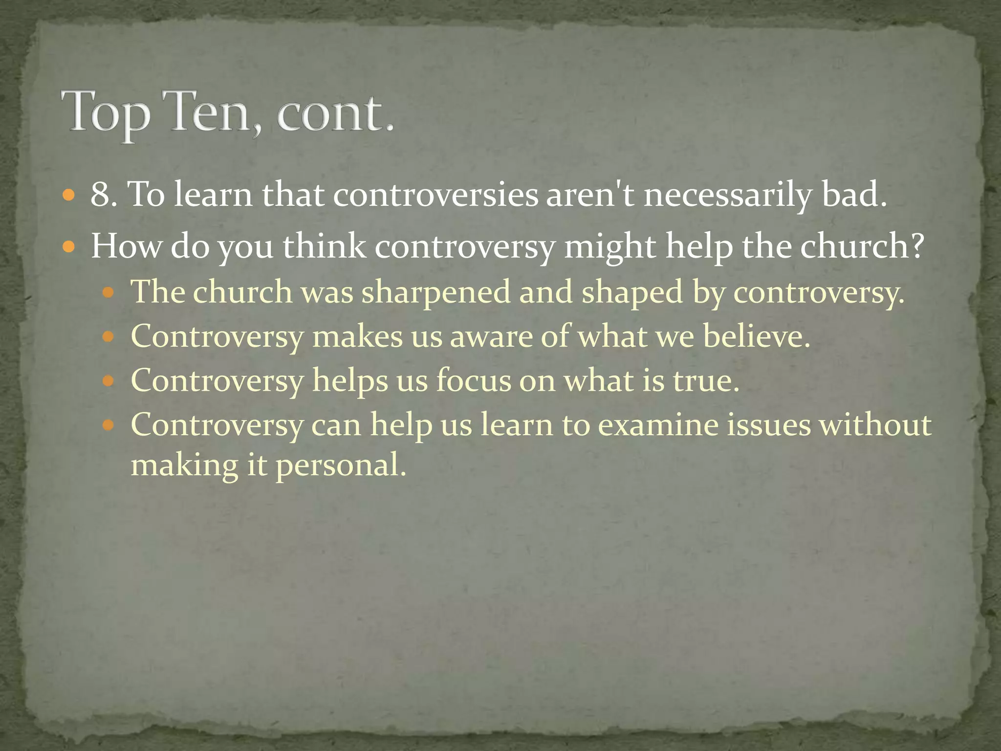  8. To learn that controversies aren't necessarily bad.
 How do you think controversy might help the church?
   The church was sharpened and shaped by controversy.
   Controversy makes us aware of what we believe.
   Controversy helps us focus on what is true.
   Controversy can help us learn to examine issues without
    making it personal.
 