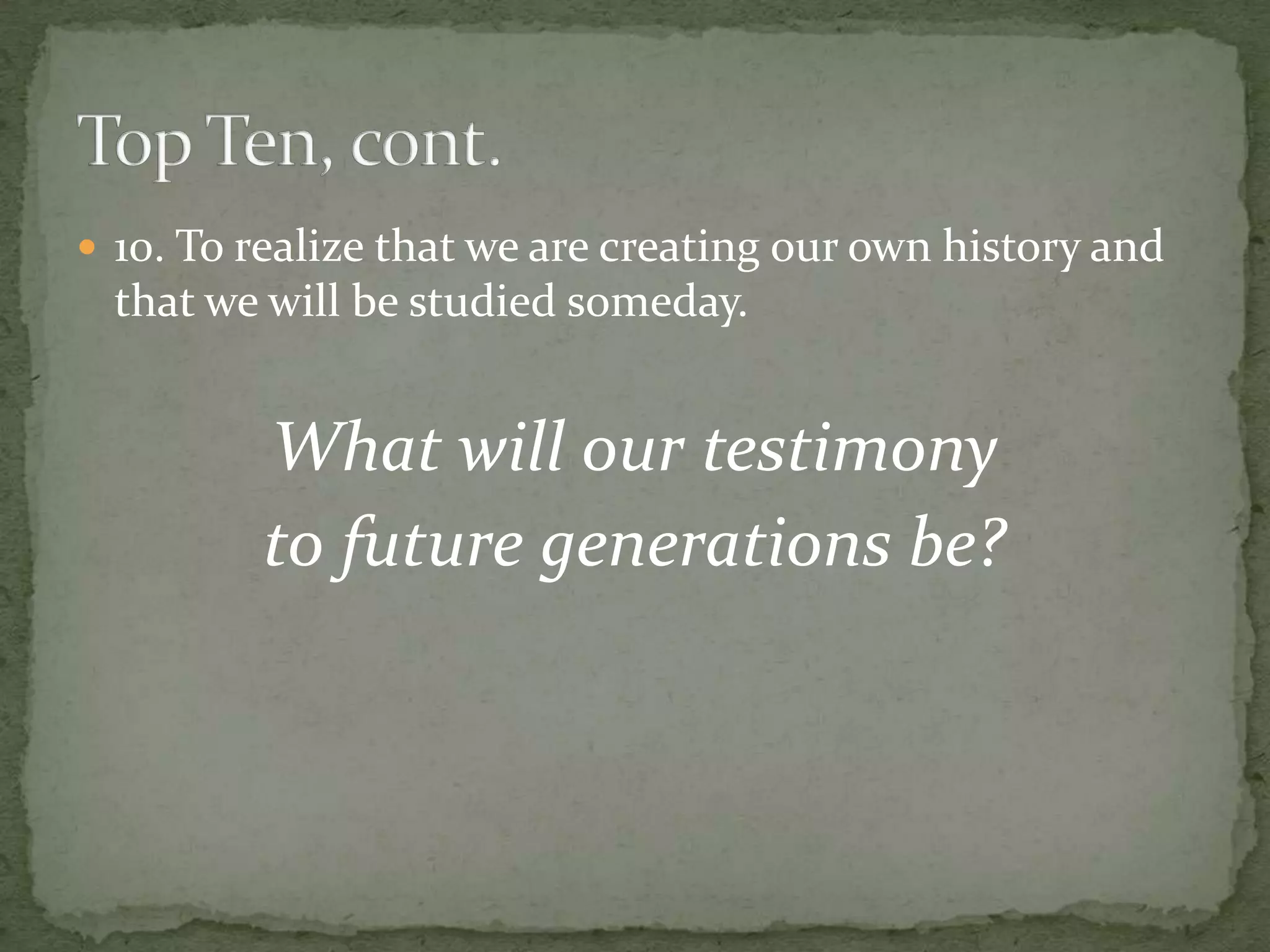  10. To realize that we are creating our own history and
 that we will be studied someday.


         What will our testimony
         to future generations be?
 