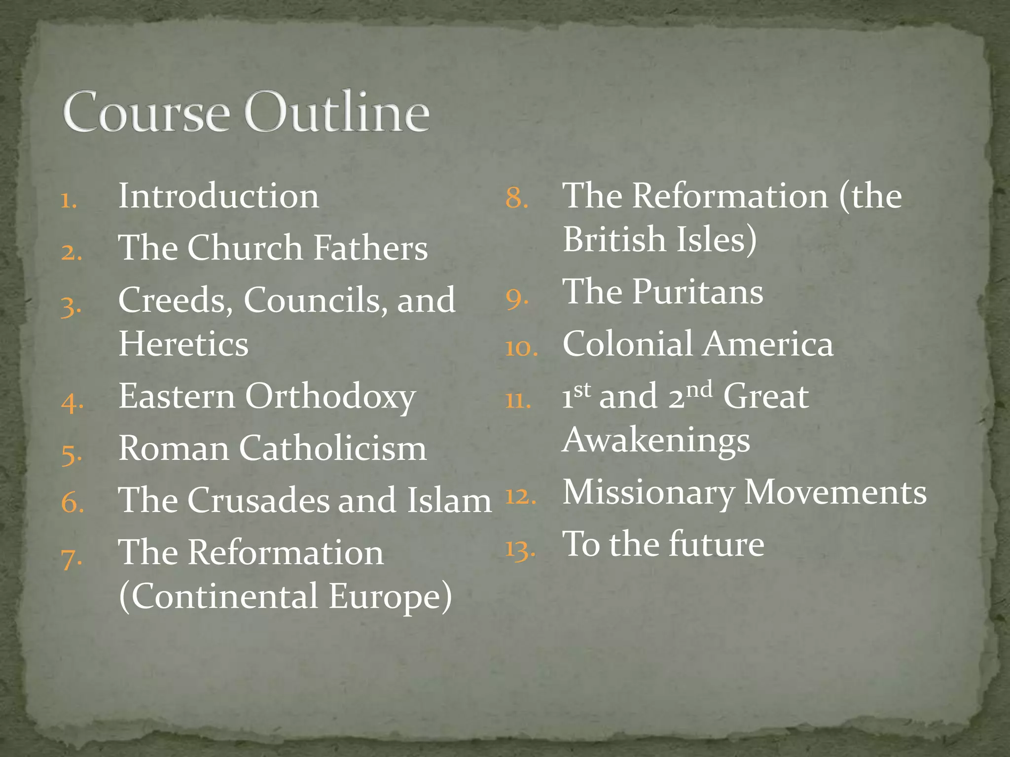 1.   Introduction             8.    The Reformation (the
2.   The Church Fathers             British Isles)
3.   Creeds, Councils, and    9.    The Puritans
     Heretics                 10.   Colonial America
4.   Eastern Orthodoxy        11.   1st and 2nd Great
5.   Roman Catholicism              Awakenings
6.   The Crusades and Islam   12.   Missionary Movements
7.   The Reformation          13.   To the future
     (Continental Europe)
 