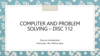 COMPUTER AND PROBLEM
SOLVING – DISC 112
Course introduction
Instructor: Ms. Mahira Ilyas
 