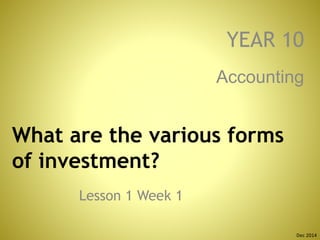 What are the various forms
of investment?
Lesson 1 Week 1
Accounting
YEAR 10
Dec 2014
 